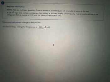 Required information
NOTE: This is a multi-part question. Once an answer is submitted, you will be unable to return to this part.
A 0.6-m³
rigid tank contains refrigerant-134a initially at 200 kPa and 40 percent quality. Heat is transferred now to the
refrigerant from a source at 35°C until the pressure rises to 400 kPa.
Determine total entropy change for this process.
The total entropy change for this process is -4.654 kJ/K.