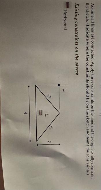 Assume all lines are connected. Apply three constraints on the lines and the origin to fully constrain
the sketch. (Indicate where the constraints should be on the sketch and name the constraints.)
Existing constraints on the sketch
TAR Horizontal
7777
4
2