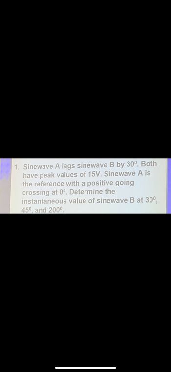 1. **Sinewave A lags sinewave B by 30 degrees.** Both have peak values of 15V. Sinewave A is the reference with a positive going crossing at 0 degrees. **Determine the instantaneous value of sinewave B at 30 degrees, 45 degrees, and 200 degrees.**

*Note: The task involves understanding phase relationships between sinewaves and calculating instantaneous values based on their respective phase shifts.*