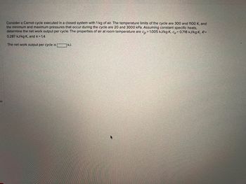es
Consider a Carnot cycle executed in a closed system with 1 kg of air. The temperature limits of the cycle are 300 and 1100 K, and
the minimum and maximum pressures that occur during the cycle are 20 and 3000 kPa. Assuming constant specific heats,
determine the net work output per cycle. The properties of air at room temperature are cp=1.005 kJ/kg-K, cv=0.718 kJ/kg-K, R=
0.287 kJ/kg-K, and k = 1.4
The net work output per cycle is kJ.