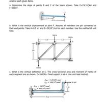 Analyze each given items.
a. Determine the slope at points B and C of the beam shown. Take E=29(10)ksi and
I=600in*.
-1 t.
b. What is the vertical displacement at joint F. Assume all members are pin connected at
their end points. Take A=0.5 in’ and E=29(10*) ksi for each member. Use the method of unit
load.
500 Ib
300 lb
3 ft
3 ft
3 ft
600 Ib
c. What is the vertical deflection at C. The cross-sectional area and moment of inertia of
each segment are as shown. E=200GP.. Fixed support is at A. Use unit load method.
ABc - 6.5(10) mm?
Iạc = 100(10*) mm
- 50 kN
AAB = 18(10°) mm²
LA- 400(10ʻ) mm
1m
m
