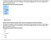 In humans, the ability to roll one's tongue is a dominant trait (R). A woman who can roll her tongue is
married to a man who cannot roll his tongue. The couple's daughter, Brie, can roll her tongue, but
their son, Michael, cannot.
What gametes does the mother produce?
а. R
b.r
c. R and r
d. Rr
e. RR
QUESTION 67
Please read the scenario below; then, answer the question (in bold) that follows.
In humans, the ability to roll one's tongue is a dominant trait (R). A woman who can roll her tongue is
married to a man who cannot roll his tongue. The couple's daughter, Brie, can roll her tongue, but
their son, Michael, cannot.
What gametes does the father produce?
а. R
Ob.r
c. R and r
d. Rr
e. RR

