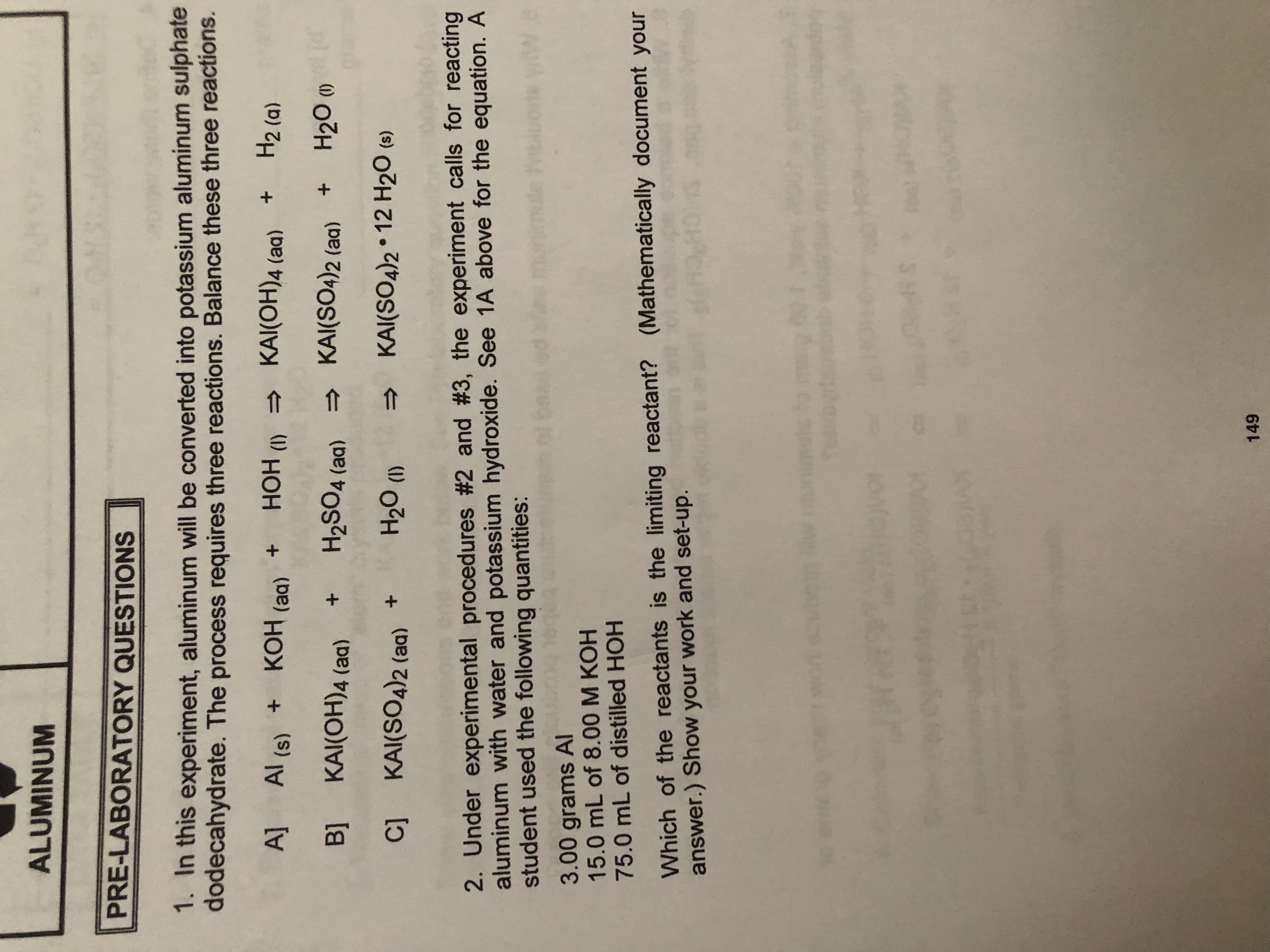 ALUMINUM
PRE-LABORATORY QUESTIONS
1. In this experiment, aluminum will be converted into potassium aluminum sulphate
dodecahydrate. The process requires three reactions. Balance these three reactions.
H2 (a)
KAI(OH)4 (aa)
A]
Al (s) KOH (aq) +HOH ()
(d
H20 ()
KAI(S04)2 (aq)
Bl KAI(OH)4 (aq)
H2SO4 (aa)
+
KAI(SO4)2 12 H20 (s)
H20 ()
C] KAI(SO4)2 (aq) +
2. Under experimental procedures #2 and #3, the experiment calls for reacting
aluminum with water and potassium hydroxide. See 1A above for the equation. A
student used the following quantities:
W
3.00 grams AI
15.0 mL of 8.00 M KOH
75.0 mL of distilled HOH
Which of the reactants is the limiting reactant? (Mathematically document your
answer.) Show your work and set-up.
.S
149
