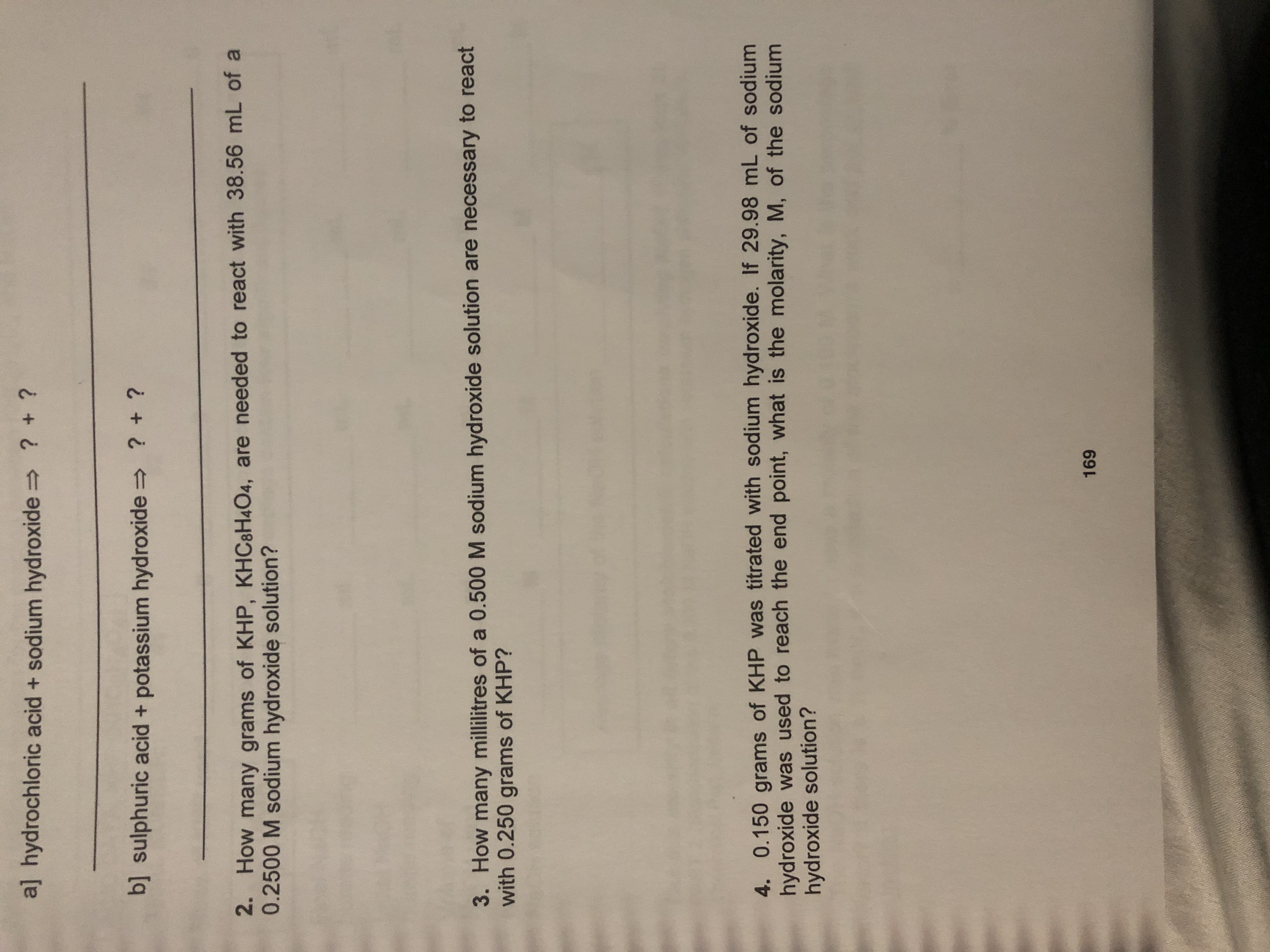 a] hydrochloric acid + sodium hydroxide
? + ?
? +?
suphuric acid+ potassium hydroxide
2 How many grams of KHP, KHC8H4O4, are needed to react with 38.56 mL of a
0.2500 M sodium hydroxide solution?
3. How many millilitres of a 0.500 M sodium hydroxide solution are necessary to react
with 0.250 grams of KHP?
4. 0.150 grams of KHP was titrated with sodium hydroxide. If 29.98 mL of sodium
hydroxide was used to reach the end point, what is the molarity, M, of the sodium
hydroxide solution?
169
