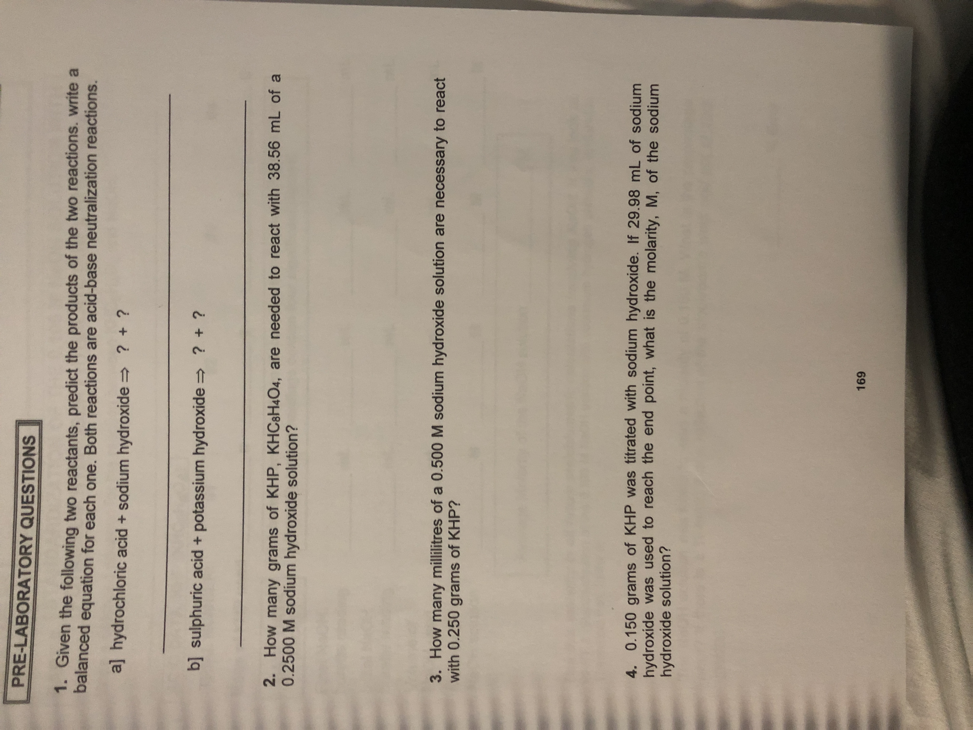 PRE-LABORATORY QUESTIONS
Gven the following two reactants, predict the products of the two reactions. write a
balanced equation for each one. Both reactions are acid-base neutralization reactions.
aj hydrochloric acid + sodium hydroxide
? +?
bsulphuric acid + potassium hydroxide
? + ?
2. How many grams of KHP, KHC8H4O4, are needed to react with 38.56 mL of a
0.2500 M sodium hydroxide solution?
3. How many millilitres of a 0.500 M sodium hydroxide solution are necessary to react
with 0.250 grams of KHP?
4. 0.150 grams of KHP was titrated with sodium hydroxide. If 29.98 mL of sodium
hydroxide was used to reach the end point, what is the molarity, M, of the sodium
hydroxide solution?
169
