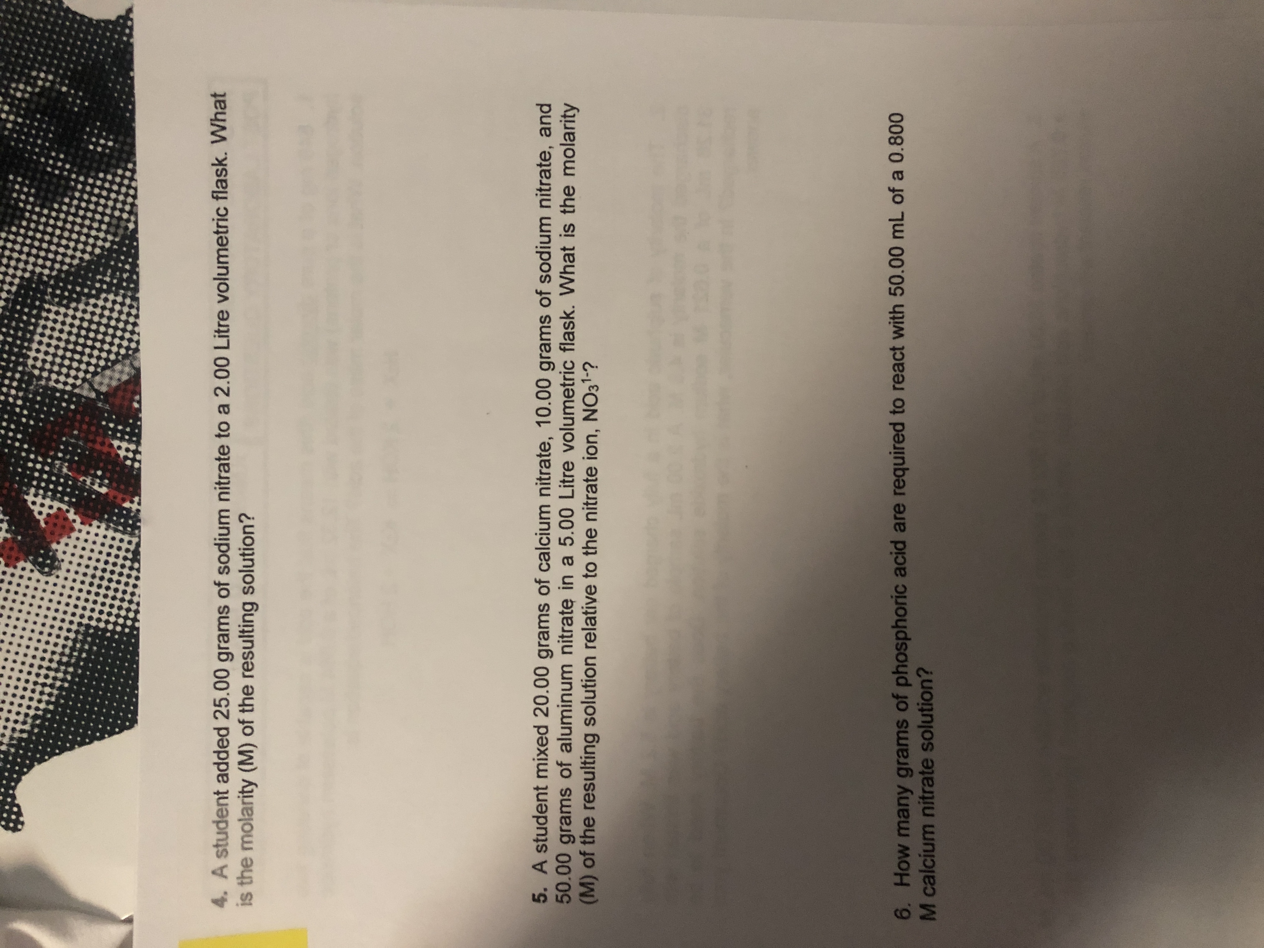 4. A student added 25.00 grams of sodium nitrate to a 2.00 Litre volumetric flask. What
is the molarity (M) of the resulting solution?
5. A student mixed 20.00 grams of calcium nitrate, 10.00 grams of sodium nitrate, and
50.00 grams of aluminum nitrate in a 5.00 Litre volumetric flask. What is the molarity
(M) of the resulting solution relative to the nitrate ion, NO31-?
6. How many grams of phosphoric acid are required to react with 50.00 mL of a 0.800
M calcium nitrate solution?
