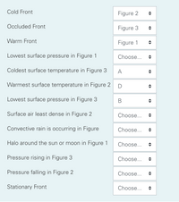 Cold Front
Figure 2
Occluded Front
Figure 3
Warm Front
Figure 1
Lowest surface pressure in Figure 1
Choose...
Coldest surface temperature in Figure 3
A
Warmest surface temperature in Figure 2
D
Lowest surface pressure in Figure 3
Surface air least dense in Figure 2
Choose...
Convective rain is occurring in Figure
Choose...
Halo around the sun or moon in Figure 1
Choose...
Pressure rising in Figure 3
Choose...
Pressure falling in Figure 2
Choose...
Stationary Front
Choose...
