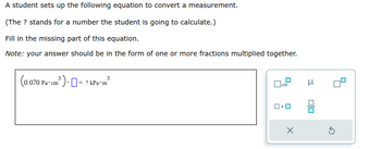 A student sets up the following equation to convert a measurement.
(The ? stands for a number the student is going to calculate.)
Fill in the missing part of this equation.
Note: your answer should be in the form of one or more fractions multiplied together.
3
(0.070 Pa cm³ ) = ? kPa*m²³
x10
μ
0/0
Ś