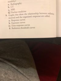 9. Graphs that show the relationship between radiation
modality?
a. Radiography
b. СТ
C. MRI
d. Nuclear medicine
received and the organism's response are called:
a. Response curves
b. Exposure curves
© Dose-response curves
d. Radiation-threshold curves
