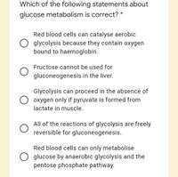 Which of the following statements about
glucose metabolism is correct? *
Red blood cells can catalyse aerobic
glycolysis because they contain oxygen
bound to haemoglobin.
Fructose cannot be used for
gluconeogenesis in the liver.
Glycolysis can proceed in the absence of
oxygen only if pyruvate is formed from
lactate in muscle.
All of the reactions of glycolysis are freely
reversible for gluconeogenesis.
Red blood cells can only metabolise
glucose by anaerobic glycolysis and the
pentose phosphate pathway.
