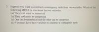 3. Suppose you want to construct a contingency table from two variables. Which of the
following MUST be true about the two variables:
(a) They both must be numerical
(b) They both must be categorical
(c) One can be numerical and the other can be categorical
(d) You must have three variables to construct a contingency table
