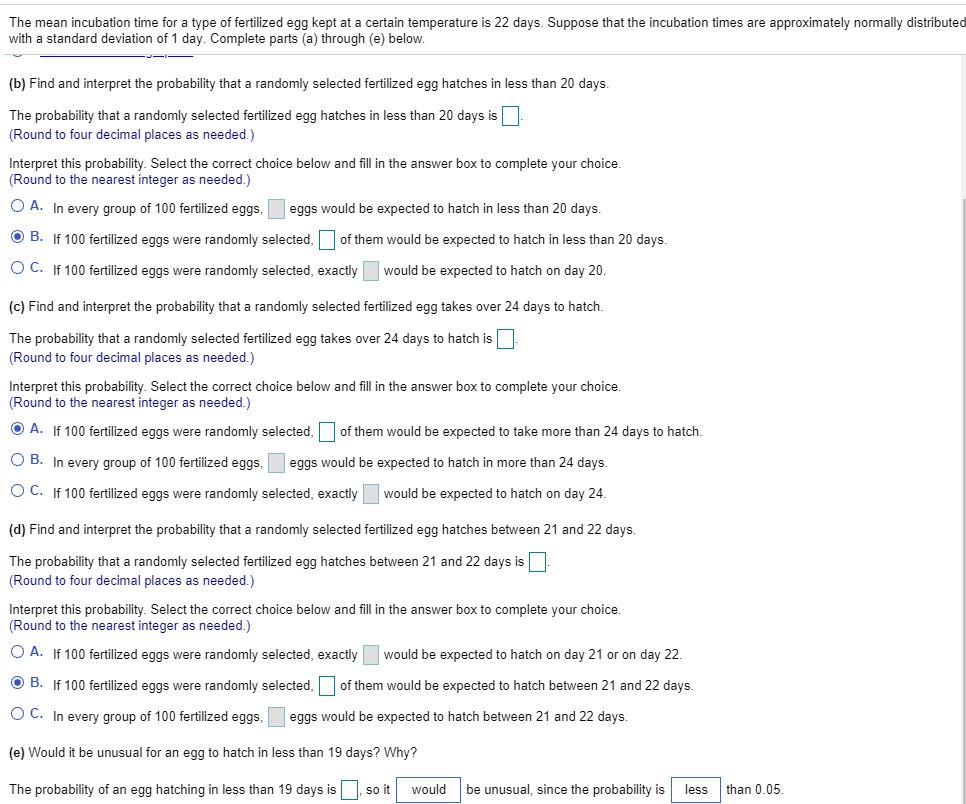 The mean incubation time for a type of fertilized egg kept at a certain temperature is 22 days. Suppose that the incubation times are approximately normally distributed
with a standard deviation of 1 day. Complete parts (a) through (e) below.
(b) Find and interpret the probability that a randomly selected fertilized egg hatches in less than 20 days.
The probability that a randomly selected fertilized egg hatches in less than 20 days is
(Round to four decimal places as needed.)
Interpret this probability. Select the correct choice below and fill in the answer box to complete your choice.
(Round to the nearest integer as needed.)
O A. In every group of 100 fertilized eggs,
eggs would be expected to hatch in less than 20 days.
O B. If 100 fertilized eggs were randomly selected, of them would be expected to hatch in less than 20 days.
O C. If 100 fertilized eggs were randomly selected, exactly
would be expected to hatch on day 20.
(c) Find and interpret the probability that a randomly selected fertilized egg takes over 24 days to hatch.
The probability that a randomly selected fertilized egg takes over 24 days to hatch is
(Round to four decimal places as needed.)
Interpret this probability. Select the correct choice below and fill in the answer box to complete your choice.
(Round to the nearest integer as needed.)
O A. If 100 fertilized eggs were randomly selected,
of them would be expected to take more than 24 days to hatch.
O B. In every group
100 fertilized eggs,
eggs would
expected to hatch in more than 24 days.
O C. If 100 fertilized eggs were randomly selected, exactly
would be expected to hatch on day 24.
(d) Find and interpret the probability that a randomly selected fertilized egg hatches between 21 and 22 days.
The probability that a randomly selected fertilized egg hatches between 21 and 22 days is
(Round to four decimal places as needed.)
Interpret this probability. Select the correct choice below and fill in the answer box to complete your choice.
(Round to the nearest integer as needed.)
O A. If 100 fertilized eggs were randomly selected, exactly
would be expected to hatch on day 21 or on day 22.
O B. If 100 fertilized eggs were randomly selected, of them would be expected to hatch between 21 and 22 days.
O C. In every group of 100 fertilized eggs,
eggs would be expected to hatch between 21 and 22 days.
(e) Would it be unusual for an egg to hatch in less than 19 days? Why?
The probability of an egg hatching in less than 19 days is
soit
would
be unusual, since the probability is
less
than 0.05.
