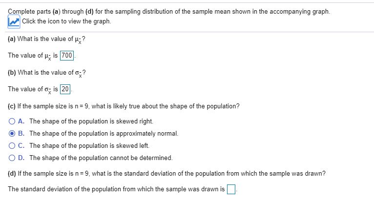 Complete parts (a) through (d) for the sampling distribution of the sample mean shown in the accompanying graph.
Click the icon to view the graph.
(a) What is the value of u?
The value of u; is 700
(b) What is the value of o;?
The value of o; is 20.
(c) If the sample size is n= 9, what is likely true about the shape of the population?
O A. The shape of the population is skewed right.
B. The shape of the population is approximately normal.
OC. The shape of the population is skewed left.
O D. The shape of the population cannot be determined.
(d) If the sample size is n= 9, what is the standard deviation of the population from which the sample was drawn?
The standard deviation of the population from which the sample was drawn is
