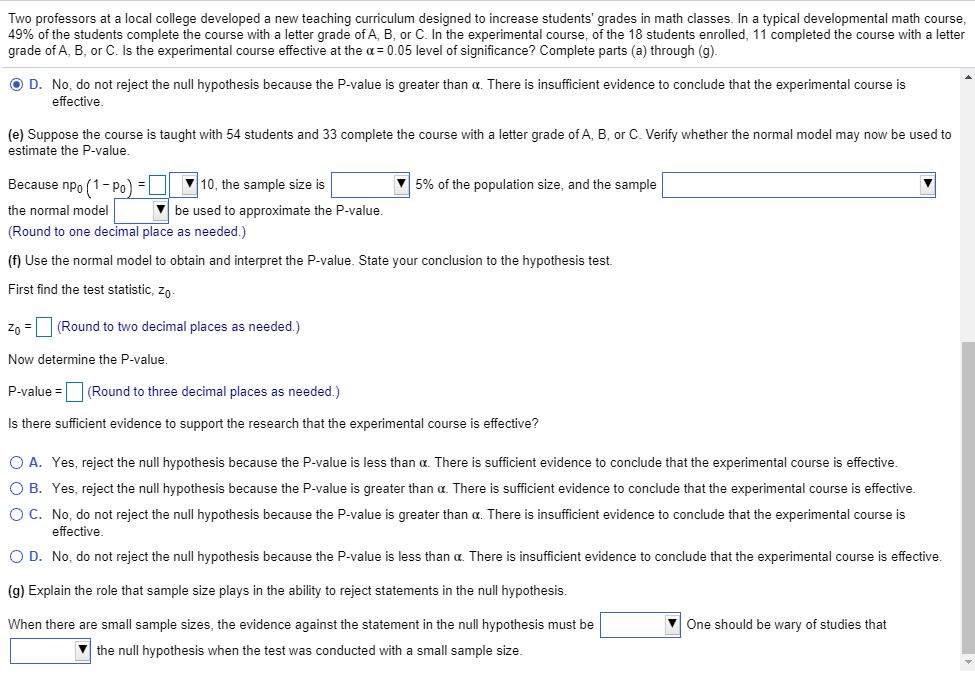 Two professors at a local college developed a new teaching curriculum designed to increase students' grades in math classes. In a typical developmental math course,
49% of the students complete the course with a letter grade of A, B, or C. In the experimental course, of the 18 students enrolled, 11 completed the course with a letter
grade of A, B, or C. Is the experimental course effective at the a= 0.05 level of significance? Complete parts (a) through (g).
O D. No, do not reject the null hypothesis because the P-value is greater than a. There is insufficient evidence to conclude that the experimental course is
effective.
(e) Suppose the course is taught with 54 students and 33 complete the course with a letter grade of A, B, or C. Verify whether the normal model may now be used to
estimate the P-value,
Because npo (1- Po) =|
V 10, the sample size is
5% of the population size, and the sample
the normal model
V be used to approximate the P-value.
(Round to one decimal place as needed.)
(f) Use the normal model to obtain and interpret the P-value. State your conclusion to the hypothesis test.
First find the test statistic, zn.
Zo = (Round to two decimal places as needed.)
Now determine the P-value.
P-value =
(Round to three decimal places as needed.)
Is there sufficient evidence to support the research that the experimental course is effective?
Yes, reject the null hypothesis because the P-value
less than a. There is sufficient evidence to conclude that the experimental course is effective.
O B. Yes, reject the null hypothesis because the P-value is greater than a. There is sufficient evidence to conclude that the experimental course is effective.
OC. No, do not reject the null hypothesis because the P-value is greater than a. There is insufficient evidence to conclude that the experimental course is
effective.
O D. No, do not reject the null hypothesis because the P-value is less than a. There is insufficient evidence to conclude that the experimental course is effective.
(g) Explain the role that sample size plays in the ability to reject statements in the null hypothesis.
When there are small sample sizes, the evidence against the statement in the null hypothesis must be
One should be wary of studies that
V the null hypothesis when the test was conducted with a small sample size.
