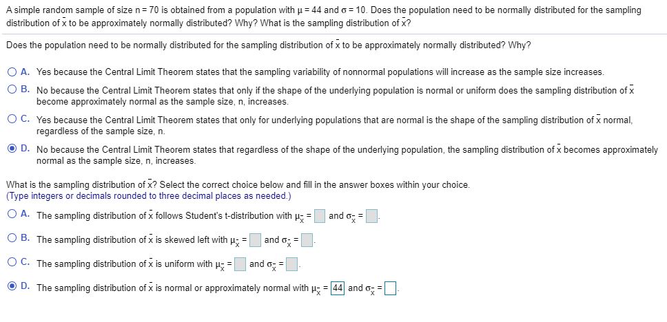 A simple random sample of size n= 70 is obtained from a population with u = 44 and o = 10. Does the population need to be normally distributed for the sampling
distribution of x to be approximately normally distributed? Why? What is the sampling distribution of x?
Does the population need to be normally distributed for the sampling distribution of x to be approximately normally distributed? Why?
O A. Yes because the Central Limit Theorem states that the sampling variability of nonnormal populations will increase as the sample size increases.
O B. No because the Central Limit Theorem states that only if the shape of the underlying population is normal or uniform does the sampling distribution of x
become approximately normal as the sample size, n, increases.
O C. Yes because the Central Limit Theorem states that only for underlying populations that are normal is the shape of the sampling distribution of x normal,
regardless of the sample size, n.
O D. No because the Central Limit Theorem states that regardless of the shape of the underlying population, the sampling distribution of x becomes approximately
normal as the sample size, n, increases.
What is the sampling distribution of x? Select the correct choice below and fill in the answer boxes within your choice.
(Type integers or decimals rounded to three decimal places as needed.)
O A. The sampling distribution of x follows Student's t-distribution with u- =
and o; =
O B. The sampling distribution of x is skewed left with p; =
and o; =
O C. The sampling distribution of x is uniform with p =
and o; =
O D. The sampling distribution of x is normal or approximately normal with u; = 44 and o; =
