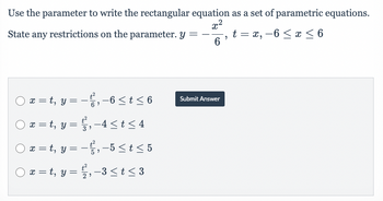 Use the parameter to write the rectangular equation as a set of parametric equations.
x²
State any restrictions on the parameter. y = -- t = x,-6 ≤ x ≤ 6
"
6
) x = t, y = − t², −6 ≤ t ≤ 6
-6
x = t, y =
x = t, y =
○ x=t, y =
{², -4 ≤t≤4
-², -5 ≤ t ≤ 5
2, -3 ≤ t ≤ 3
Submit Answer