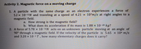 Activity 2. Magnetic force on a moving charge
1. A particle with the same charge as an electron experiences a force of
5.2 x 10-12N and traveling at a speed of 4.21 x 107m/s at right angles to a
magnetic field.
a. How strong is the magnetic field?
b. What does its acceleration if its mass is 1.88 x 10-28 kg?
2. A force of 5.78 x 10-16 acts on an unknown particle moving at an angle of
90° through a magnetic field. If the velocity of the particle is 5.65 x 104 m/s
and 3.20 x 10-2 T, how many elementary charges does it carry?
