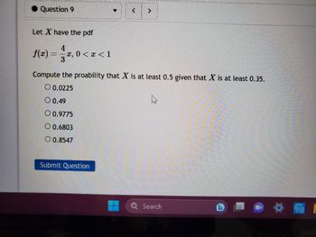 Question 9
Let X have the pdf
f(x) = -x, 0 < x < 1
T
>
Compute the proability that X is at least 0.5 given that X is at least 0.35.
O 0.0225
O 0.49
O 0.9775
O 0.6803
O 0.8547
Submit Question
Search
EB