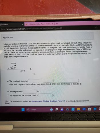 yOpenMath
Applications
https://www.myopenmath.com/assess2/?cid=112497&aid=8065477#/skip/20
122 lb
2.1 Vectors in the Plane - Calculu X
Lola's car is stuck in the mud. Julie and Jamaal come along in a truck to help pull her out. They attach one
end of a tow strap to the front of the car and the other end to the truck's trailer hitch, and the truck starts
to pull. Meanwhile, Julie and Jamaal get behind the car and push. The truck generates a horizontal force of
387 lb on the car. Julie and Jamaal are pushing at a slight upward angle and generate a force of 122 lb on
the car. These forces can be represented by vectors, as shown in the figure below. The angle between
these vectors is 21.4°. Find the resultant force (the vector sum), then give its magnitude and its direction
angle from the positive x-axis.
21.4°
387 lb
a. The resultant force is
(Tip: omit degree notations from your answers; e.g. enter cos(45) instead of cos(45°))
b. It's magnitude is
c. It's angle from the positive x-axis is
+
lb.
Q Search
Hint: For a detailed solution, see the example (Finding Resultant Force) in Section 2.1 (Vectors in the
Plane).
(1
'EA
H