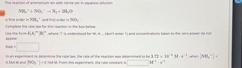 The reaction of ammonium ion with nitrite ion in aqueous solution
NH, +NO,
→ + N₂+ 2H₂O
is first order in NH4 and first order in NO₂.
Complete the rate law for this reaction in the box below.
Use the form k[A]™ [B]", where '1' is understood for m, n ... (don't enter 1) and concentrations taken to the zero power do not
appear.
Rate =
In an experiment to determine the rate law, the rate of the reaction was determined to be 3.72 x 10-5 M-s¹, when [NH₂+] =
0.564 M and [NO₂] = 0.164 M. From this experiment, the rate constant is
M¹.s¹
D