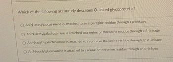 Which of the following accurately describes O-linked glycoproteins?
An N-acetylglucosamine is attached to an asparagine residue through a B-linkage
An N-acetylgalactosamine is attached to a serine or threonine residue through a 6-linkage
An N-acetylgalactosamine is attached to a serine or threonine residue through an a-linkage
An N-acetylglucosamine is attached to a serine or threonine residue through an a-linkage