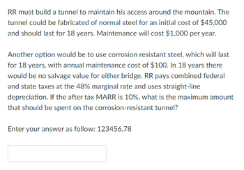 RR must build a tunnel to maintain his access around the mountain. The
tunnel could be fabricated of normal steel for an initial cost of $45,000
and should last for 18 years. Maintenance will cost $1,000 per year.
Another option would be to use corrosion resistant steel, which will last
for 18 years, with annual maintenance cost of $100. In 18 years there
would be no salvage value for either bridge. RR pays combined federal
and state taxes at the 48% marginal rate and uses straight-line
depreciation. If the after tax MARR is 10%, what is the maximum amount
that should be spent on the corrosion-resistant tunnel?
Enter your answer as follow: 123456.78