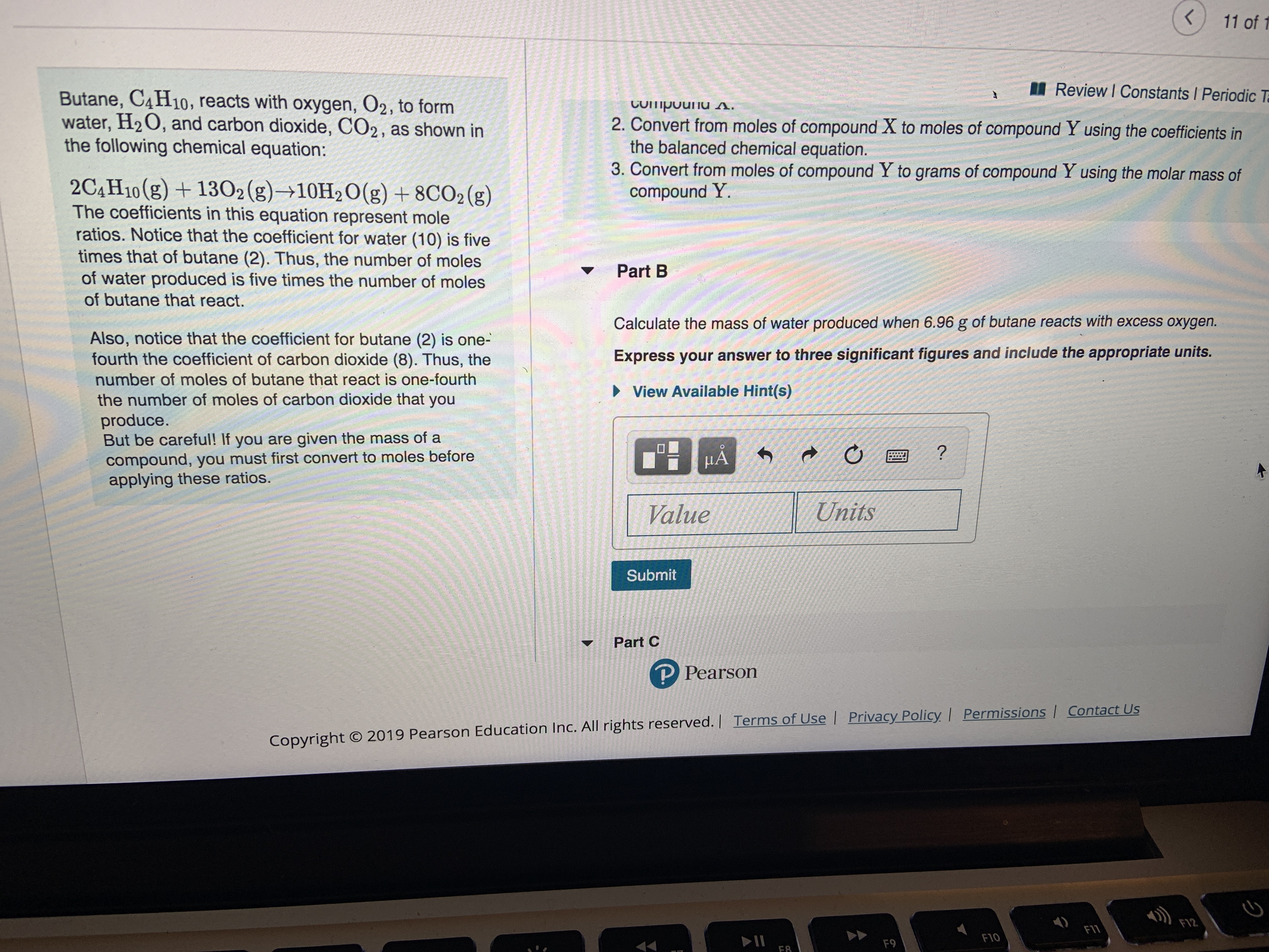 11 of 1
Review I Constants Periodic T
Butane, C4H10, reacts with oxygen, O2, to form
water, H2O, and carbon dioxide, CO2, as shown in
the following chemical equation:
CUipouu s.
2. Convert from moles of compound X to moles of compound Y using the coefficients in
the balanced chemical equation.
3. Convert from moles of compound Y to grams of compound Y using the molar mass of
compound Y.
2C4H10(g)1302(g)10H2O(g) +8CO2 (g)
The coefficients in this equation represent mole
ratios. Notice that the coefficient for water (10) is five
times that of butane (2). Thus, the number of moles
of water produced is five times the number of moles
Part B
of butane that react.
Calculate the mass of water produced when 6.96 g of butane reacts with excess oxygen.
Also, notice that the coefficient for butane (2) is one-
fourth the coefficient of carbon dioxide (8). Thus, the
Express your answer to three significant figures and include the appropriate units.
number of moles of butane that react is one-fourth
View Available Hint(s)
the number of moles of carbon dioxide that you
produce.
But be careful! If you are given the mass of a
compound, you must first convert to moles before
applying these ratios.
HA
?
Units
Value
Submit
Part C
P Pearson
Copyright O 2019 Pearson Education Inc. All rights reserved.| Terms of Use | Privacy PolicyI Permissions | Contact Us
F12
FII
F10
F9
F8
