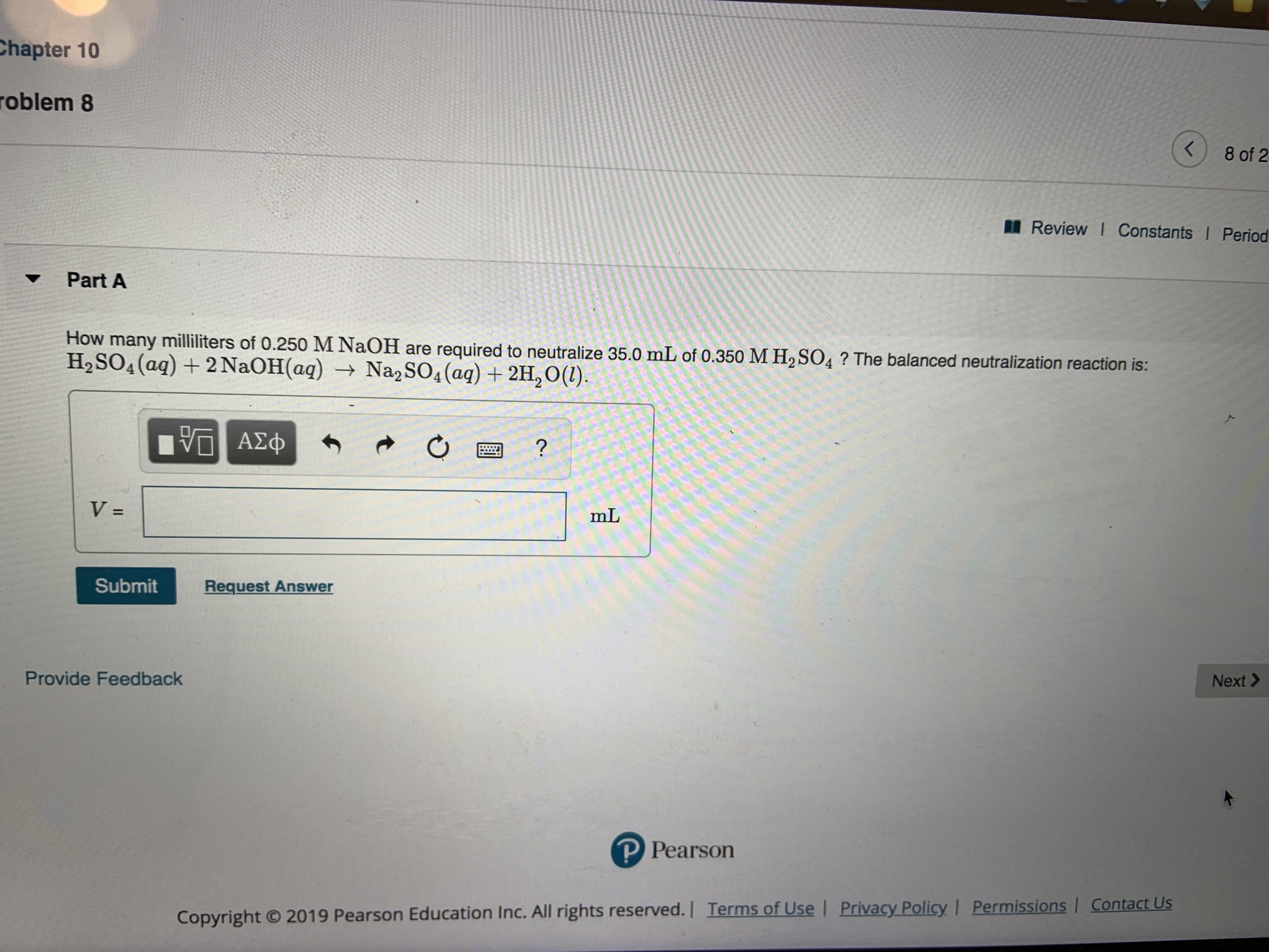 Chapter 10
roblem 8
8 of 2
Review I Constants Period
Part A
How many milliliters of 0.250 M NaOH are required to neutralize 35.0 mL of 0.350 M H2 SO4? The balanced neutralization reaction is:
H2SO4(aq)+2 NaOH(aq) Na2 SO4(aq)2H,O(1)
VOAED
?
V =
mL
Submit
Request Answer
Provide Feedback
Next>
P Pearson
Contact Us
Permissions
Privacy Policy
Copyright 2019 Pearson Education Inc. All rights reserved.| Terms of Use
II
