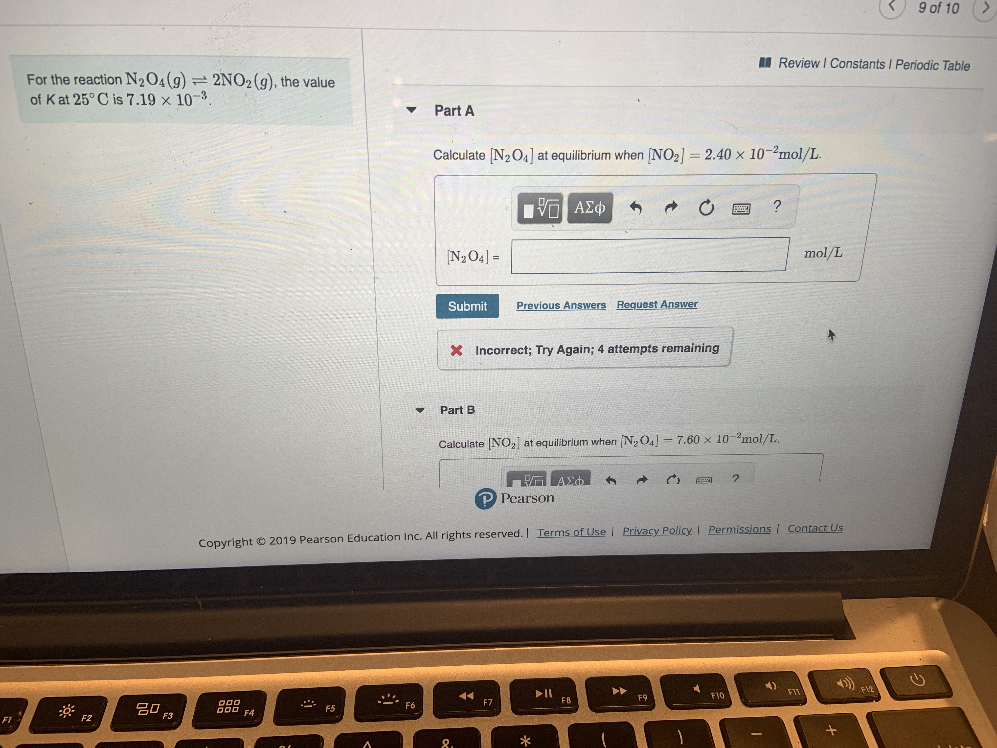 9 of 10
Review I Constants Periodic Table
For the reaction N204(g) =
of Kat 25° C is 7.19 x 10-3.
2NO2 (g), the value
TL
Part A
Calculate [N2 O4] at equilibrium when [NO2] 2.40 x 10-2mol/L.
?
ΑΣφ
mol/L
N2O4] =
Previous Answers Request Answer
Submit
X Incorrect; Try Again; 4 attempts remaining
Part B
Calculate [NO2] at equilibrium when [N2 O4] = 7.60 x 10-2mol/L.
- ΑΣΦ.
P Pearson
Copyright O 2019 Pearson Education Inc. All rights reserved. | Terms of Use | Privacy Policy I Permissions | Contact Us
F12
II
F8
F11
F10
F9
F7
O00
O00
F6
F5
F4
F3
F2
F1
A
+
