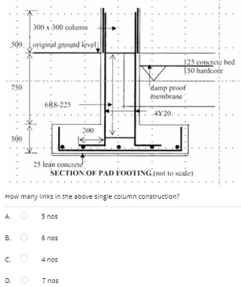 300 x-300 column
500 original ground level
750
6R8-225
300
200
damp proof
membrane
4Y20.
125 concrete bed
[50 hardcore
25 lean concrete
SECTION OF PAD FOOTING.(not to scale)
How many links in the above single column construction?
A.
5 nos
B.
6 nos
C.
D.
4 nos
7 nos