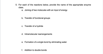 5. For each of the reactions below, provide the name of the appropriate enzyme
class.
a. Joining of two molecules with an input of energy
b. Transfer of functional groups
c. Transfer of a hydride
d. Intramolecular rearrangements
e. Formation of a single bond by eliminating water
f. Addition to double bonds