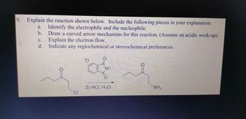 9. Explain the reaction shown below. Include the following pieces in your explanation.
Identify the electrophile and the nucleophile.
a.
b.
C.
Draw a curved arrow mechanism for this reaction. (Assume an acidic work-up).
Explain the electron flow.
d. Indicate any regiochemical or stereochemical preferences.
1)
NO
0
2) HCI, H₂O
NH2
CI