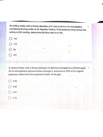 An orifice meter with a throat diameter of 5-mm is set in a 75-mm pipeline
containing flowing water at 65 degrees Celsius. If the pressure drop across the
orifice is 500 mmHg, determine the flow rate in m^3/h.
143
113
86
227
A venturi meter with a throat diameter of 100mm is installed in a 250mm pipe.
Air at atmospheric pressure flows through it, and exits at 90% of its original
pressure. Determine the expansion factor of the gas.
0.90
0.80
0.94
0.40
O