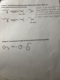 Problem 7: The following E2 reactions provide a different major product. Explain your
answer using drawings and less than 30 words.
Because of the bulky base in the
Second reAction, the holfmen prod-
uct is the major. Bulky boses
go where it is easiest fo attact
so that it doesn't get tangled.
sodium methoxide,
methanol
:CI:
major product
sodium 'butoxide
"butanol
:Cl:
major product
Problem 8: Use mechanism to explain all of the products of the following reaction.
ethanol
Br
