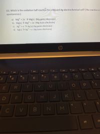 10) Which is the oxidation half reaction for a Mg and Ag electrochemical cell? (The reaction is
spontaneous.)
a) Mg2 + 2e Mg(s) (Mg gains electrons)
b) Mg(s) → Mg* + 2e (Mg loses electrons)
c) Ag + e> Ag (s) (Ag gains electrons)
d) Ag(s) → Ag" + e (Ag loses electrons)
&
%24
4.
5
6
7
8
69
E
R
T
Y
J
KL
D
..
Σ
FL
