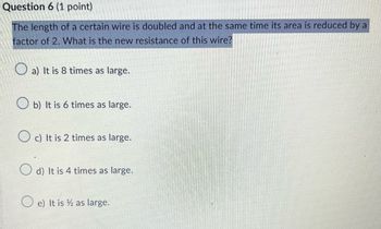 Question 6 (1 point)
The length of a certain wire is doubled and at the same time its area is reduced by a
factor of 2. What is the new resistance of this wire?
a) It is 8 times as large.
Ob) It is 6 times as large.
Oc) It is 2 times as large.
d) It is 4 times as large.
Oe) It is as large.