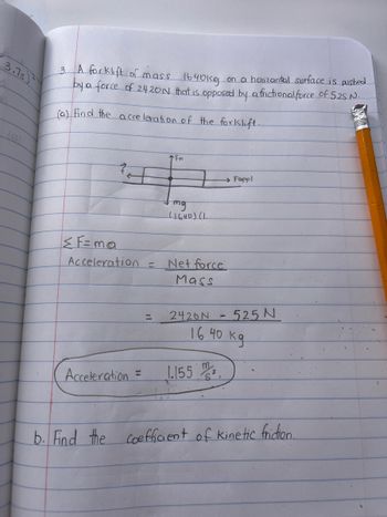 3.7s
3. A forklift of mass 1640kg on a horizantal surface is pushed
by a force of 2420N that is opposed by a frictional force of 52S N.
(a) Find the acceleration of the forklift.
+
<F=ma
Acceleration =
Acceleration
N
=
TFn
mg
(1640) (1.
Net force
Mass
2426N
→→ Fappl
1.155
- 525 N
L
16 40 кд
b. Find the coefficient of Kinetic friction.