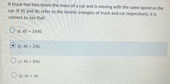 A truck has two times the mass of a car and is moving with the same speed as the
car. If Kt and Kc refer to the kinetic energies of truck and car respectively, it is
correct to say that
a) Kt = 16 Kc
b) Kt = 2Kc
c) Kt = 8 Kc
d) Kt = Kc