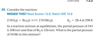 Exercises
39. Consider the reaction:
MISSED THIS? Read Section 16.8; Watch IWE 16.8
2 NO(g) + Br2(8)=2 NOB1(g)
In a reaction mixture at equilibrium, the partial pressure of NO
is 108 torr and that of Br, is 126 torr. What is the partial pressure
К, —
Kp
28.4 at 298 K
of NOB in this mixture?
