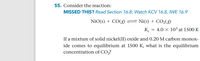**Exercise 55: Equilibrium Reaction Analysis**

**Problem Statement:**
Consider the reaction:

\[ \text{NiO(s) + CO(g) } \rightleftharpoons \text{ Ni(s) + CO}_2\text{(g)} \]

The equilibrium constant (\( K_c \)) for this reaction is \( 4.0 \times 10^3 \) at 1500 K.

**Task:**
If a mixture of solid nickel(II) oxide and 0.20 M carbon monoxide comes to equilibrium at 1500 K, what is the equilibrium concentration of \( \text{CO}_2 \)?

**Additional Resources:**
- **Didn't understand this problem?** Review Section 16.8 for detailed explanations.
- **Want more help?** Watch KCV 16.8 and IWE 16.9 for further guidance.

**Note:**
This exercise involves applying concepts of chemical equilibrium and using the equilibrium constant to solve for the concentration of substances in a reaction at equilibrium.