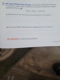 12) SEP Apply Mathematical Concepts This equation shows the formation
of aluminum oxide, which is found on the surface of aluminum objects
exposed to the air.
4Al(s) + 302(g) → 2Al;O3(s)
a. Write the six mole ratios that can be derived from this equation.
b. How many moles of aluminum are needed to form 3.7 mol Al203?
GO ONLINE for more practice problems.
2 Chemical C

