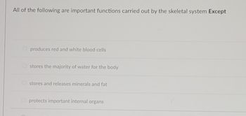 All of the following are important functions carried out by the skeletal system Except
produces red and white blood cells
stores the majority of water for the body
stores and releases minerals and fat
Oprotects important internal organs