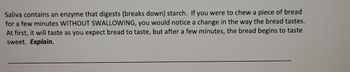 ### Activity: Exploring Enzyme Activity in Saliva

**Objective:** Understand how enzymes in saliva break down starch and observe the resulting taste change.

---

**Instructions:**

1. **Preparation:**
   - Obtain a piece of bread.
   - Make sure not to swallow the bread during the activity.

2. **Observation:**
   - Start chewing a piece of bread and keep it in your mouth for a few minutes WITHOUT SWALLOWING.
   - Pay close attention to the taste changes over time.

3. **Expected Result:**
   - Initially, the bread will taste as you normally expect it to.
   - After a few minutes, the taste will change and the bread will begin to taste sweet.

**Explanation:**
   - Saliva contains an enzyme called amylase that digests (breaks down) starch.
   - Starch, the complex carbohydrate present in bread, is broken down into simpler sugars by the action of amylase.
   - As the starch is broken down into sugars, the bread tastes sweeter due to the presence of these simpler sugars.

**Question for Reflection:**
- Why does the bread begin to taste sweet after a few minutes of chewing?

---

***Note:*** This activity demonstrates a basic principle of digestion and the role of enzymes in breaking down food into simpler substances that can be more easily absorbed and utilized by the body.