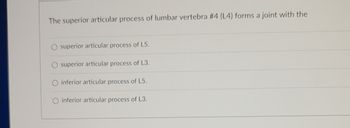 The superior articular process of lumbar vertebra #4 (L4) forms a joint with the
superior articular process of L5.
superior articular process of L3.
inferior articular process of L5.
inferior articular process of L3.