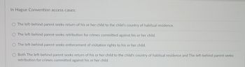 In Hague Convention access cases:
O The left-behind parent seeks return of his or her child to the child's country of habitual residence.
O The left-behind parent seeks retribution for crimes committed against his or her child.
O The left-behind parent seeks enforcement of visitation rights to his or her child.
O Both The left-behind parent seeks return of his or her child to the child's country of habitual residence and The left-behind parent seeks
retribution for crimes committed against his or her child