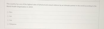 This country has one of the highest rates of physical and sexual violence by an intimate partner in the world according to the
World Health Organization in 2010.
O Peru
O Iran
O Iraq
O Philippines