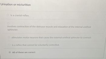 Urination or micturition
is a cranial reflex.
involves contraction of the detrusor muscle and relaxation of the internal urethral
sphincter.
stimulates motor neurons that cause the external urethral sphincter to contract.
is a reflex that cannot be voluntarily controlled.
All of these are correct