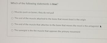 **Quiz Question: Understanding Muscle Anatomy**

**Question:** Which of the following statements is *true*?

1. Muscles push on bones; they do not pull.
2. The end of the muscle attached to the bone that moves least is the origin.
3. The end of the muscle that attaches to the bone that moves the most is the antagonist.
4. The synergist is the muscle that opposes the primary movement.

*Note:* Please select the statement that is accurate based on muscle anatomy and functions.