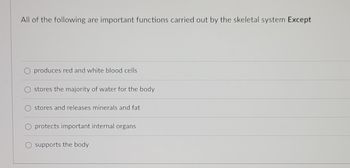 All of the following are important functions carried out by the skeletal system Except
O produces red and white blood cells
stores the majority of water for the body
stores and releases minerals and fat
protects important internal organs
supports the body