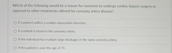 Which of the following would be a reason for someone to undergo cardiac bypass surgery as
opposed to other treatments offered for coronary artery disease?
If a patient suffers a sudden myocardial infarction.
O If a emboli is found in the coronary artery.
O If the individual has multiple large blockages in the same coronary artery.
O If the patient is over the age of 75.